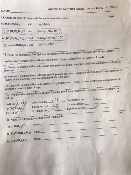 General Chemistry 2100 evening-Lecture Test 2-418/2016 NAME. 4 pcs 14. Circle the pairs of compounds that are isomers of each other (a) Co(en) and [Co(en,lBri (b) [Co(H204 Br2lCl and (d) 15. Circle the appropriate description of the distinction between geometric isomers and optical isomers 2 pts (a) Geometric isomers have a different set of bonds. optical isomers have the same set of bonds. (b) Geometric isomers differ in the spatial arrangement of bonds. In optical isomers the arrangement of bonds is the same. optical isomers the set of Geometric isomers have a different set of ligands in the outer coordination shell. In ligands in the inner and outer coordination shells is the same. isomers in (d) Geometric isomers differ in the number of hydrogen atoms. Optical isomers are those geometric which this causes a color change. 16. Give the oxidation number of the metal and the coordination number for the transition metal complexes below: oxidation nous t a Se Calooch,ohol.F Oxidation no. Coordination no (b) [Pt(NH3)2 dation 3 Coordination no. (c) [Co(en no. 17. Name the following transition metal compounds: (a) [Ni(NH, JCI2 Name (b K2 Co(NH3)2Bral Name: IznoNH, so, Name: