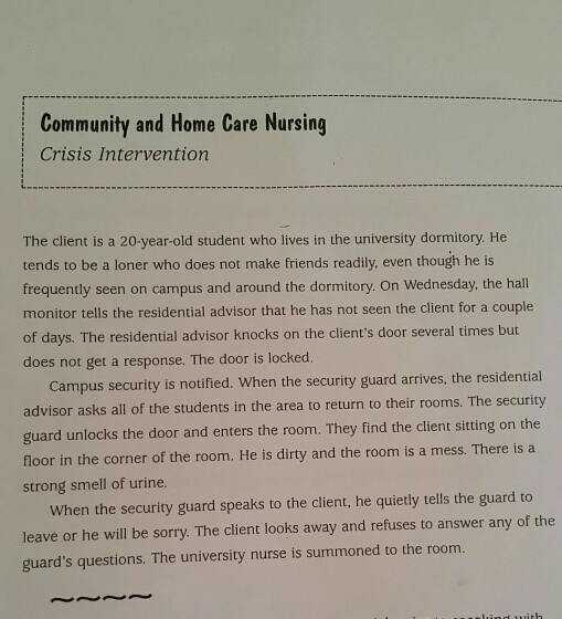 Community and Home Care Nursing Crisis Intervention The client is a 20-year-old student who lives in the university dormitory. He tends to be a loner who does not make friends readily, even though he is frequently seen on campus and around the dormitory. On Wednesday, the hall monitor tells the residential advisor that he has not seen the client for a couple of days. The residential advisor knocks on the clients door several times but does not get a response. The door is locked. Campus security is notified. When the security guard arrives, the residential advisor asks all of the students in the area to return to their rooms. The security guard unlocks the door and enters the room. They find the client sitting on the floor in the corner of the room. He is dirty and the room is a mess. There is a strong smell of urine. When the security guard speaks to the client, he quietly tells the guard to leave or he will be sorry. The client looks away and refuses to answer any of the guards questions. The university nurse is summoned to the room.