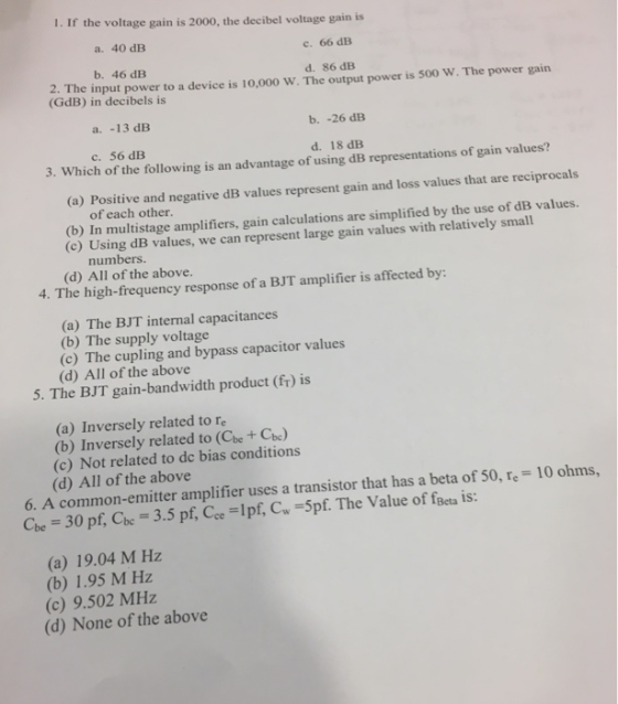 1. If the voltage gain is 2000, the decibel voltage gain is a. 40 dB c. 66 dB b. 46 dB d. 86 dB 2. The input power to a devic