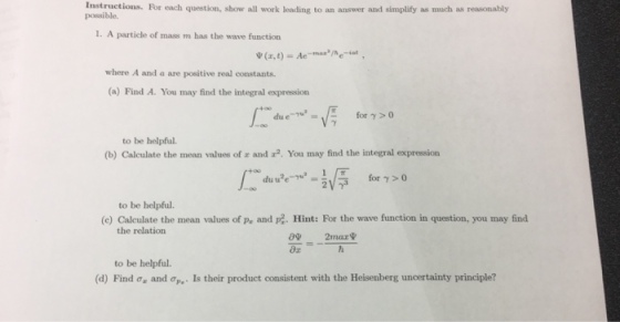 Instructions. For each question, show all work leading to an answer and simplity as much as reasonably possible. 1. A particle of mass m has the wave function where A and a are positive real constants (a) Find A. You may find the integral expression to be helpful. (b) Calculate the mean values of r and r2. You may find the integral expression ayr for γ > 0 to be helpful. (c) Calculate the mean values of pa and pa. Hint: For the wave function in question, you may find the relation ox to be helpful. (d) Find Oz and σΡ.. Is their product consistent with the Heisenberg uncertainty principle?