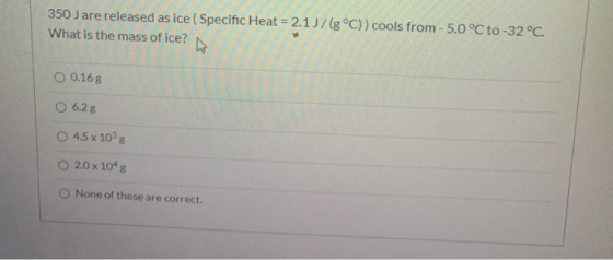 350 J are released as ice ( Specific Heat = 2.1/(g°C)) cools from - 5.0 °C to -32°C. What is the mass of ice? 6 O 0.168 O 6.2