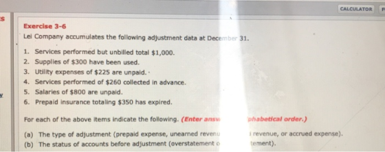 CALCULATOR P Exercise 3-6 Lei Company accumulates the following adjustment data at December 31. 1. Services performed but unb