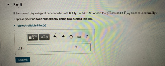 Part B If the normal physiological concentration of HCO3 is 24 mM what is the pH of blood if Pco, drops to 25.0 mmHg ? Expres