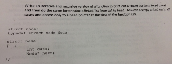Write an iterative and recursive version of a function to print out a linked list from head to tail and then do the same for printing a linked list from tail to head. Assume a singly linked list in all cases and access only to a head pointer at the time of the function call. struct node; typedef struct node Node; struct node int data; Node next;