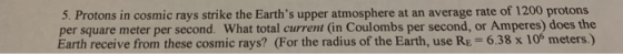 5. Protons in cosmic rays strike the Earths upper atmosphere at an average rate of 1200 protons per square meter per second. What total current (in Coulombs per second, or Amperes) does the Earth receive from these cosmic rays? (For the radius of the Earth, use Re- 6.38 x 10s meters.)