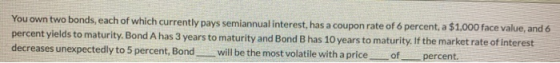 You own two bonds, each of which currently pays semiannual interest, has a coupon rate of 6 percent, a $1,000 face value, and