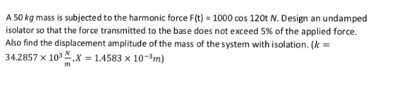 A 50 kg mass is subjected to the harmonic force F(t) 1000 cos 120t N. Design an undamped isolator so that the force transmitt