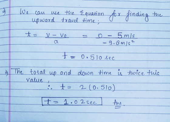 We can use the equation for finding the - upward travel f time o - t = v- vo - o - 5 m/s - 9.8m/s² . 0.510 sec & twice this T