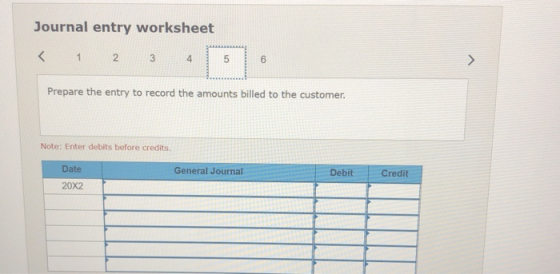 Journal entry worksheet < 1 2 3 4 5 6 A Prepare the entry to record the amounts billed to the customer. Note: Enter debits be