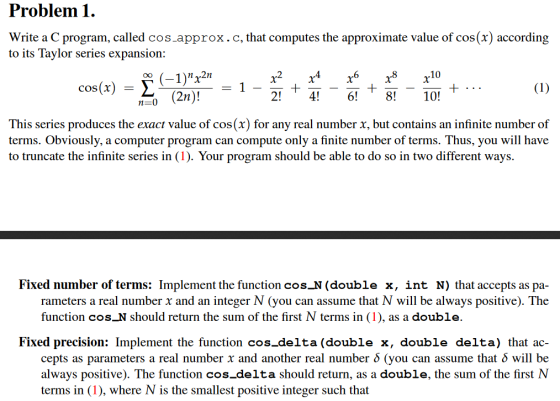 Problem1. Write a C program, called cos.approx.c, that computes the approximate value of cos(x) according to its Tavlor series expansion: (-1)r2n (2n)! x2 x4x6x8x10 cos(x)-Σ 1 This series produces the exact value of cos(x) for any real number x, but contains an infinite number of terms. Obviously, a computer program can compute only a finite number of terms. Thus, you will have to truncate the infinite series in (1). Your program should be able to do so in two different ways. Fixed number of terms: Implement the function cosוב ( double x, int N) that accepts as pa- rameters a real number x and an integer N (you can assume that N will be always positive). The function cos N should return the sum of the first N terms in (1), as a double. Fixed precision: Implement the function cos_delta (double x, double delta) that ac- cepts as parameters a real number x and another real number δ (you can assume that δ will be always positive). The function cos delta should return, as a double, the sum of the first NN terms in (1), where N is the smallest positive integer such that