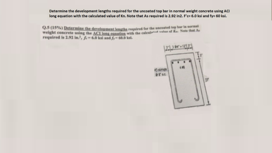 Determine the development lengths required for the uncoated top bar in normal weight concrete using ACI long equation with the calculated value of Kn. Note that As required is 2.92 in2. Fc- 6.0 ksi and fy 60 ksi. Q.5 ( 1 5%) weight concrete using the ACLlanLauation with the calcul- required is 2.92 in., e- 6.0 ksi and f 60.0 kal required for the uncoated top bar in normal ed vlue f Ku Note that A 1213 4#8 ?anup 27