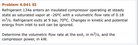Problem 4.041 SI Refrigerant 134a enters an insulated compressor operating at steady state as saturated vapor at -26°C with a volumetric flow rate of 0.18 m3/s. Refrigerant exits at 9 bar, 70°C. Changes in kinetic and potential energy from inlet to exit can be ignored. Determine the volumetric flow rate at the exit, in m3/s, and the compressor power, in kW.