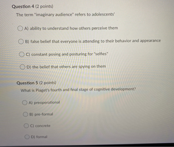 Question 4 (2 points) The term imaginary audience refers to adolescents O A) ability to understand how others perceive the