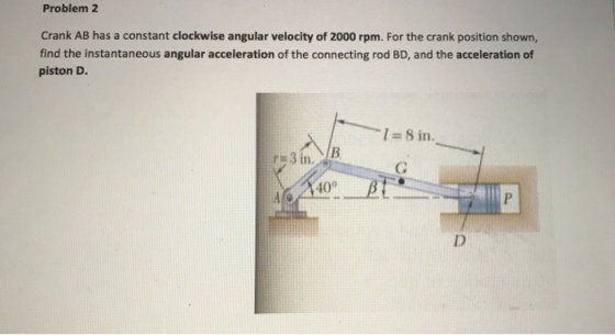 Problem 2 Crank AB has a constant clockwise angular velocity of 2000 rpm. For the crank position shown, find the instantaneous angular acceleration of the connecting rod BD, and the acceleration of piston D. I=8in. n. 40°