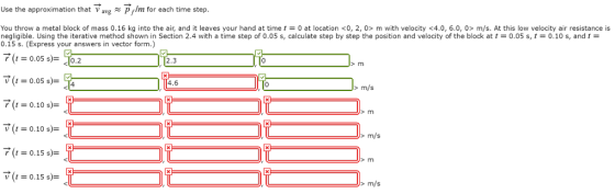Use the approximation that Vavg p f/m for each time step You throw a metal block of mass 0.16 kg into the air, and it leaves your hand at time t = 0 at location 0, 2, 0> m with velocity 4.0, 6.0, 0> m/s. At this low velocity air resistance is negligible. Using the iterative method shown in Section 2.4 with a time step of 0.05 s, calculate step by step the position and velocity of the block at t = 0.05 s, t = 0.10 s, and t = 0.15 s. (Express your answers in vector form.) T t-0.05 s.2 2.3 0 4.6 >m/s V (t0.10 s)- > m/s 0.15 s)- > m/s