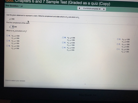 ul2. Chapters b and 7 Sample Test (Graded as a quiz (Copy) This Question: 1 pt 12 of 20 (6 complete) ▼ Use the given statement to represent a claim. Write its oomplement and state which is Ho and which is H, 399 Find the complement of the claim ▼ 399 Which is Ho and which is H? OB, Ho: μ2399 Η, μ#399 C. Ho: μ < 399 H 2399 Ho: μ>399 OR -:p2399 OH, Ho: μと399 -:p5399 Hi-399 Click to select your answer