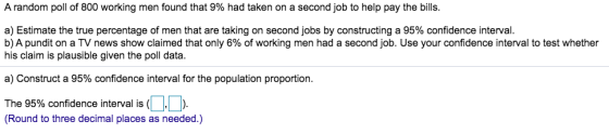 A random poll of 800 working men found that 9% had taken on a second job to help pay the bills. a) Estimate the true percenta