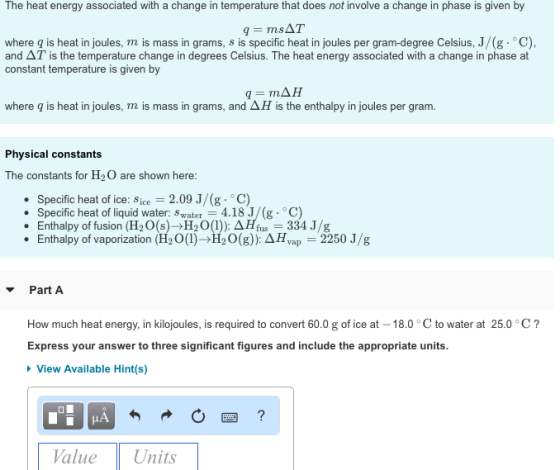The heat energy associated with a change in temperature that does not involve a change in phase is given by -msAT where q is heat in joules, mis mass in grams, s is specific heat in joules per gram-degree Celsius, J/(g·°C). and AT is the temperature change in degrees Celsius. The heat energy associated with a change in phase at constant temperature is given by where q is heat in joules, m is mass in grams, and ? H is the enthalpy in joules per gram. Physical constants The constants for H2O are shown here: Specific heat of ice: sice = 2.09 J/(g-o C) Specific heat of liquid water: Swater 4.18 J/(g C) Enthalpy of fusion (H2O(s)?H20(1)). AH,us=334 J/g Enthalpy of vaporization (H20(1)?H20(g)): ??,ap-2250J/g . . . ? Part A How much heat energy, in kilojoules, is required to convert 60.0 g of ice at -18.0 ° C to water at 25.0 Express your answer to three significant figures and include the appropriate units. C View Available Hint(s) ValueUnits