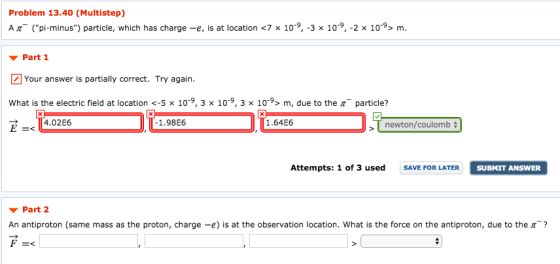 Problem 13.40 (Multistep) A (pi-minus) particle, which has charge -e, is at location <7 x 10-9, -3 x 109, -2 x 10-9> m. ▼ Part 1 Your answer is partially correct. Try again. What is the electric field at location <-5 x 10-9, 3 × 10-9, 3 x 10, m, due to the π-particle? 1.98E6 1.64E6 newton/coulomb Attempts: 1 of 3 used SAVE FOR LATER SUBMIT ANSWER ▼ Part2 An antiproton (same mass as the proton, charge-e) is at the observation location, what is the force on the antiproton, due to the π-?