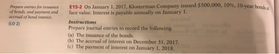 Prepare entries for issuance of bonds, and payment and accrual of bond interest. E15-2 Оп January 1, 2017, Klosterman Company issued $500,000, 10%, 10-year bon sat face value. Interest is payable annually on January 1. Instructions Prepare journal entries to record the following. (a) The issuance of the bonds (b) (LO 2) The accrual of interest on December 31, 2017. (c) The payment of interest on January 1, 2018