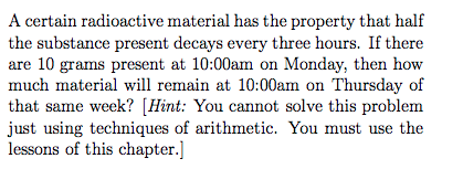 A certain radioactive material has the property that half the substance present decays every three hours. If there are 10 grams present at 10:00am on Monday, then how much material will remain at 10:00am on Thursday of that same week? [Hint: You cannot solve this problem lessons of this chapter.]