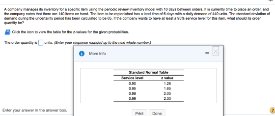 A company manages its inventory for a specific item using the periodic review inventory model with 10 days between orders. It is currently time to place an order, and the company notes that there are 140 items on hand. The item to be replenished has a lead time of 6 days with a daily demand of 440 units. The standard deviation of demand during the uncertainty period has been calculated to be 65. If the company wants to have at least a 95% service level for this item, what should its order quantity be? E Click the icon to view the table for the z-values for the given probabilities. The order quantity is units. (Enter your response rounded up to the next whole number.) More Info Standard Normal Table Service level z value 0.90 1.28 0.95 1.65 0.98 2.05 0.99 2.33 Enter your answer in the answer box. Print Done