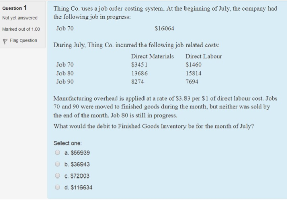 Question 1 Not yet answered Marked out of 1.00 P Flag question Thing Co. uses a job order costing system. At the beginning of July, the company had the following job in progress Job 70 $16064 During July, Thing Co. incurred the following job related costs Direct Materials $3451 13686 8274 Direct Labour S1460 15814 7694 Job 70 Job 80 Job 90 Manufacturing overhead is applied at a rate of S3.83 per $1 of direct labour cost. Jobs 70 and 90 were moved to finished goods during the month, but neither was sold by the end of the month. Job 80 is still in progress What would the debit to Finished Goods Inventory be for the month of July? Select one a. $55939 b. $36943 c. $72003 d. $116634