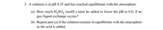 3. A solution is at pH 8.35 and has reached equilibrium with the atmosphere. (a) How much H2SO4 (mol/L) must be added to lowe