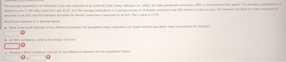 The average expenditure on Valentines Day was expected to be $100.89 USA Today, February 13, 2006). Do male and se ale co s mers drer in the amounts they spen The rage expendere In sample su vey of 58 male consumers was 133, and the average expenditure i sample survey of 35 female consumers was se. Based on past survey, the standard de ation for nale corres assumed to be $35, and the standard deviation for female consumers is assumed to be $10. The z value is 2.576 Round your answers to 2 decimal places a. What is the point estimate of the difference between the population mean expenditure for males and the population mean expenditure for females? b. At 99% ceendence, what is the margin or error? e. Developa99% condence intervenor the dimerence between the two population means 03 63