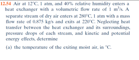 12.54 Air at 12°C, 1 atm, and 40% relative humidity enters a heat exchanger with a volumetric flow rate of 1 m/s. A separate stream of dry air enters at 280°C, 1 atm with a mass flow rate of 0.875 kg/s and exits at 220°C. Neglecting heat transfer between the heat exchanger and its surroundings, pressure drops of ach stream, and kinetic and potential energy effects, determine (a) the temperature of the exiting moist air, in °C