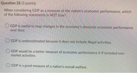 Question 26 (3 points) When considering GDP as a measure of the nations economic performance, which of the following stateme