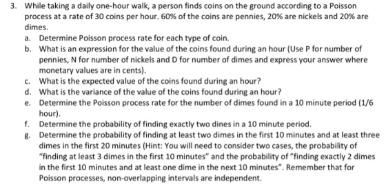3. While taking a daily one-hour walk, a person finds coins on the ground according to a Poisson process at a rate of 30 coins per hour, 60% of the coins are pennies, 20% are nickels and 20% are dimes. a. Determine Poisson process rate for each type of coin. b. What is an expression for the value of the coins found during an hour (Use P for number of pennies, N for number of nickels and D for number of dimes and express your answer where monetary values are in cents). What is the expected value of the coins found during an hour? What is the variance of the value of the coins found during an hour? Determine the Poisson process rate for the number of dimes found in a 10 minute period (1/6 hour) Determine the probability of finding exactly two dines in a 10 minute period. Determine the probability of finding at least two dimes in the first 10 minutes and at least three dimes in the first 20 minutes (Hint: You will need to consider two cases, the probability of finding at least 3 dimes in the first 10 minutes and the probability of finding exactly 2 dimes in the first 10 minutes and at least one dime in the next 10 minutes. Remember that for Poisson processes, non-overlapping intervals are independent. c. d. e. f. g.
