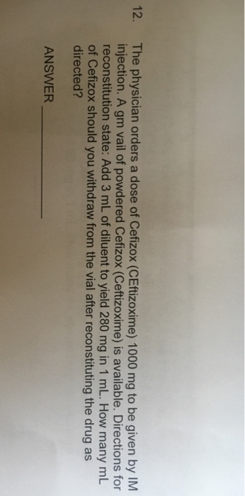 12. The physician orders a dose of Cefizox (CEftizoxime) 1000 mg to be given by IM injection. A gm vail of powdered Cefizox (Ceftizoxime) is available. Directions for reconstitution state: Add 3 mL of diluent to yield 280 mg in 1 mL. How many mL of Cefizox should you withdraw from the vial after reconstituting the drug as directed? ANSWER