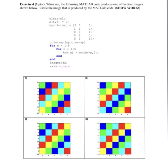 Exercise 4 (2 pts): When run, the following MATLAB code produces one of the four images shown below. Circle the image that is produced by the MATLAB code: (SHOW WORK!) clear:clc A (5, 5) 0 mycolormap= [10 0; 0: 011 colormap (mycolormap) for m 1:5 for n = 1:5 A (m, n) mod (m+n, 5) end end imagesc (A) axis square A) B) c) D)