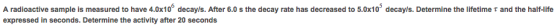 Image for A radioactive sample is measured to have 4.0x10^6 decay/s. After 6.0 s the decay rate has decreased to 5.0x10^
