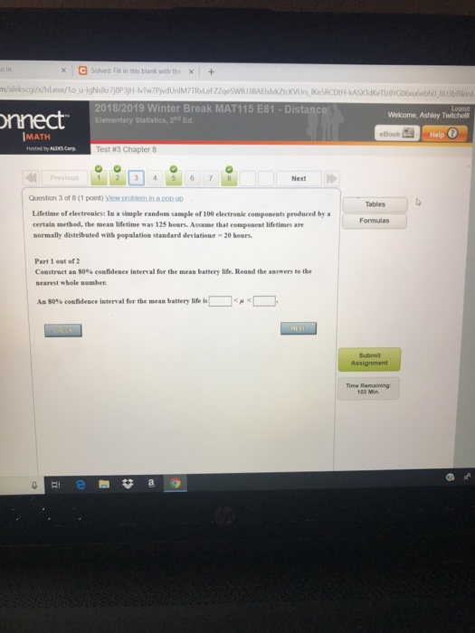 C Solved: Fill in this blank with thex+ : 8U3&Bİkinl nnect 2018/2019 Winter Break MAT115 E81 Distance Elementary Statistics, 2d Ed Welcome, Ashley Twilchol IMATH eBook Help Test #3 Chapter 8 Previous 1 2 3 4567 Next Question 3 of 8 (1 point Tables Formulas produced by a Lifetime of electromiess In a simple random sample of 100 electromic componrnts certain method, the mean lifetime was 125 hours. Assume that cemponent lifetimes are normally distributed with population standard deviationơ-20 hours Part 1 out of 2 Construct an 80% eoafidence interval for the mean battery life. Round the aaswer, to the searest wbole number. An S0% confidence inten al for the mean battery lif is| |<p < L Submit Time Remaining 103 Min