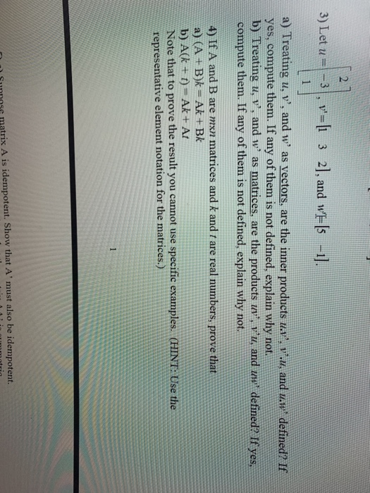 3) Let u33 2, and wE-ls -1] 2 yes, compute them. If any of them is not defined, explain why not. b) Treating u, v, and w as matrices, are the products vu, and ne detined? If yes, compute them. If any of them is not defined, explain why not. 4) If A and B are mxn matrices and k and t are real numbers, prove that a) (A +B)k- Ak+ BAk b) A(k +t) Ak+ At Note that to prove the result you cannot use specific examples. CHINT: Use the representative element notation for the matrices.) Sunnose matrix A is idempotent. Show that A must also be idempotent.