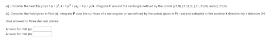 (a). Consider the field F(xyz-1 (x + y2) і-1 (x2 + y) j + 1 (x + Y) k. Integrate F around the rectangle defined by the points (21,0), (3.5.1.0). (3.5.3.90), and (2.3.9,0). (b). Consider the field given in Part (a). Integrate F over the surfaces of a rectangular prism defined by the points given in Part (a) and extruded in the positive k direction by a distance 0.6 Give answers to three decimal places. Answer for Part (a): Answer for Part (b):