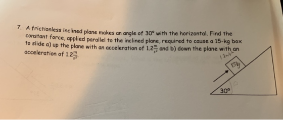 7. A fric tionless inclined plane makes an angle of 30° with the horizontal. Find the fant force, applied parallel to the inclined plane, required to cause a 15-kg box to slide a) up the plane with an acceleration of 1.2 and b) down the plane with an acceleration of 1.2 30