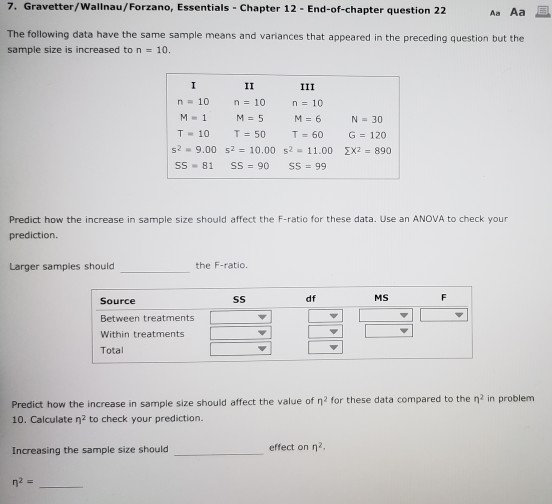 7. Gravetter/Wallnau/Forzano, Essentials Chapter 12 End-of-chapter question 22 Aa Aa 을 The following data have the same sample means and variances that appeared in the preceding question but the sample size is increased to n = 10. n 10 n=10 n 10 T-10 T=50 T=60 s2-9.00 s2 = 10.00 s2-11.00 SS-81 SS = 90 SS = 99 G=120 Σχε = 890 Predict how the increase in sample size should affect the F-ratio for these data. Use an ANOVA to check your prediction Larger samples should the F-ratio. Source df MS Between treatments Within treatments Total Predict how the increase in sample size should affect the value of η 2 for these data compared to the η2 in problem 10. Calculate n2 to check your prediction. Increasing the sample size should effect on η 2,