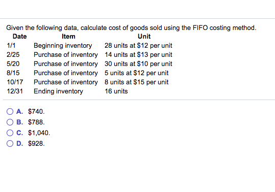 Given the following data, calculate cost of goods sold using the FIFO costing method Date Item Unit 2/25 5/20 8/15 10/17 12/31 Beginning inventory Purchase of inventory Purchase of inventory Purchase of inventory Purchase of inventory Ending inventory 28 units at $12 per unit 14 units at $13 per unit 30 units at $10 per unit 5 units at $12 per unit 8 units at $15 per unit 16 units OA. $740 OB. $788 OC. $1,040 OD, $928