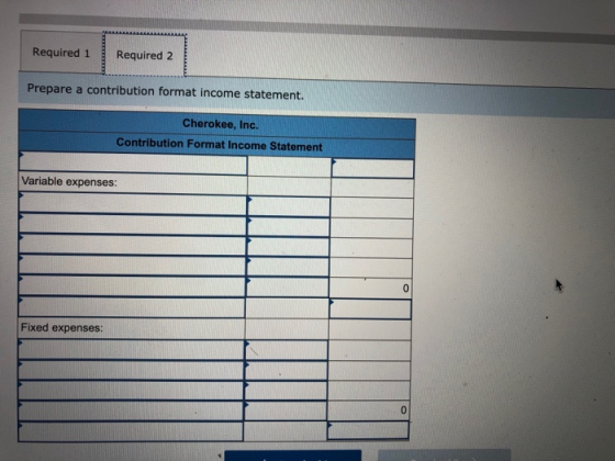 Required 1Required 2 Prepare a contribution format income statement. Cherokee, Inc. Contribution Format Income Statement Variable expenses Fixed expenses