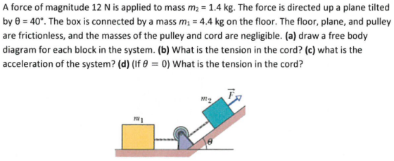 A force of magnitude 12 N is applied to mass m2 1.4 kg. The force is directed up a plane tilted by θ 40°. The box is connected by a mass m-4.4 kg on the floor. The floor, plane, and pulley are frictionless, and the masses of the pulley and cord are negligible. (a) draw a free body diagram for each block in the system. (b) What is the tension in the cord? (c) what is the acceleration of the system? (d) (If θ 0) what is the tension in the cord? ↑ F 122