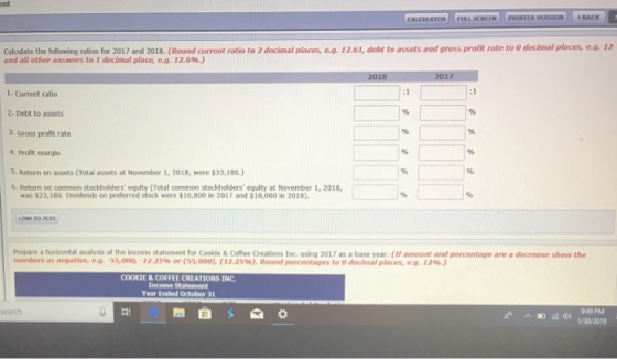 ent CALCULATOR PRINTER VIRSION Cal late the following ratis l 2017 and 2018 (Round current ratio to 2 de İmal places, eg. 1 2.61, debt to assets and gross profit rate to O decimal places, 4 12 and all other answers to 1 decimal place, eg. 12.6%.) 1. Current ratio 2. Debt to assets 3. Gross profit rate 4. Profit margin 5. Return on assets (Total assets at November 1, 2018, were $33,180.) 6. Return on common stockholders equity (Total common stockholders equity at November 1, 2018, was $23,180. Dividends on preferred stock were $16,800 in 2017 and $18,000 in 2018) LINK TO TI Prepare a horirontal analysis of the income statement for Cookie&Coffee Creations Inc. using 2017 as a base year. (If amount and percentage are a decrease show the numbers as negative, eng, ss,000, 12.25% or (ss,000), ( 12.25%). Roernd percentages to O decimal places, e.g. u%.) COOKIE&COFFEE CREATIONS INC Income Statement Year Ended October 31 search