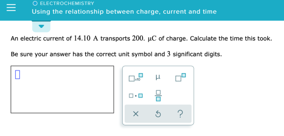 O ELECTROCHEMISTRY Using the relationship between charge, current and time An electric current of 14.10 A transports 200. uC