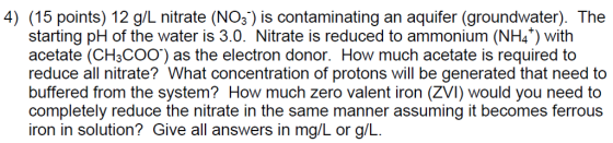 4) (15 points) 12 g/L nitrate (NO3) is contaminating an aquifer (groundwater). The starting pH of the water is 3.0. Nitrate is reduced to ammonium (NH4+) with acetate (CH3COOT) as the electron donor. How much acetate is required to reduce all nitrate? What concentration of protons will be generated that need to buffered from the system? How much zero valent iron (ZVI) would you need to completely reduce the nitrate in the same manner assuming it becomes ferrous iron in solution? Give all answers in mg/L or g/L.