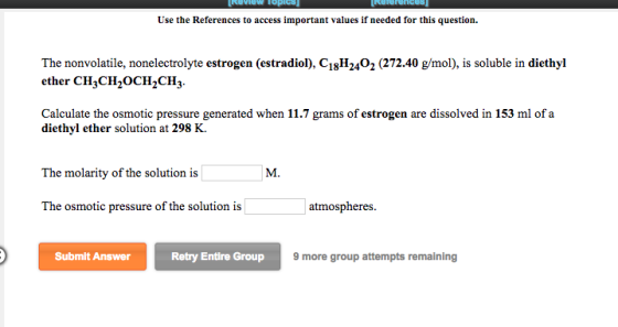 Use the References to access important values if needed for this question. The nonvolatile, nonelectrolyte estrogen (estradiol), C18H2402 (272.40 g/mol), is soluble in diethyl ether CH3CH2OCH^CH3. Calculate the osmotic pressure generated when 11.7 grams of estrogen are dissolved in 153 ml of a diethyl ether solution at 298 K. The molarity of the solution is The osmotic pressure of the solution is atmospheres. Submit Answer Retry Entire Group 9 more group attempts remaining