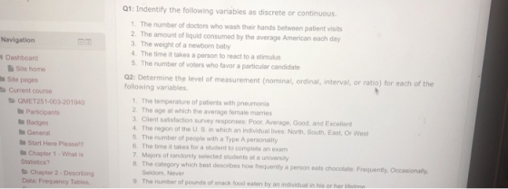 Q1: Indentify the following variables as discrete or continuous 1. The number of doctors who wash their hands between patient visits 2. The amount of liquid consumed by the average American each day 3. The weight of a newborn baby 4. The time it takes a person to react to a stimulus 5. The number of voters who favor a particular candidate Navigatiorn Dashboard Site home Site pages Q2: Determin following variables. e the level of measurement (nominal, ordinal, interval, or ratio) for each of the Current course 1. The temperature of patients with pneumonia 2. The age at which the average female marries . Client satisfaction survey responses: Poor, Average, Good, and Excellent 4. The region of the U. S in which an individual lives: North, South, East, Or West QMET251-003-201940 Participants Badges General Start Here Pleasel! Chapter 1-What is 5. The number of people with a Type A personality 6. The time it takes for a student to completo an exam 7. Majors of randomly selected students at a university 8. The category which best describes how frequently a person eats chocolate: Frequently, Occasionally Statistics? Chapter 2-Describing Data: Fr Seldom, Never 9. The number of pounds of snack food eaten by an individual in his or her ifetime