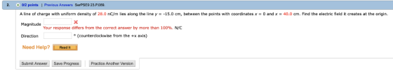 2. 0/2 points | Previous Answers SerPSE9 23.P089 A line of charge with uniform density of 28.0 nC/m lies along the line y-15.0 cm, between the points with coordinates x 0 and x40.0 cm. Find the electric field it creates at the origin. Magnitude Direction Need Help? Read It Your response differs from the correct answer by more than 100% N/C (counterclockwise from the +x axis) Submit Answer Save Progress Practice Another Version