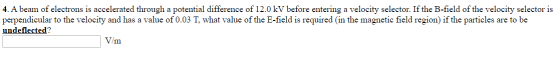 4. A beam of electrons is accelerated through a potential difference of 12.0 kV before entering a velocity selector. If the B
